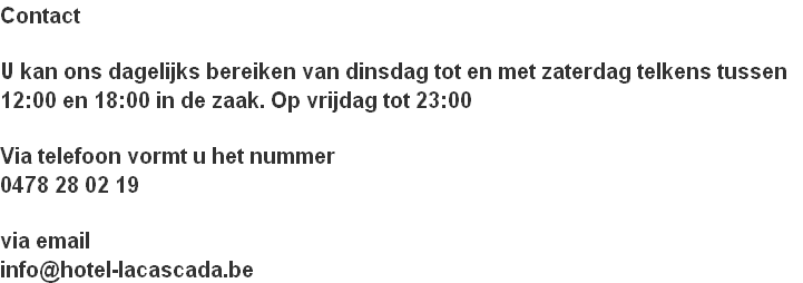 Contact

U kan ons dagelijks bereiken van dinsdag tot en met zaterdag telkens tussen 
12:00 en 18:00 in de zaak. Op vrijdag tot 23:00

Via telefoon vormt u het nummer 
0478 28 02 19

via email
info@hotel-lacascada.be